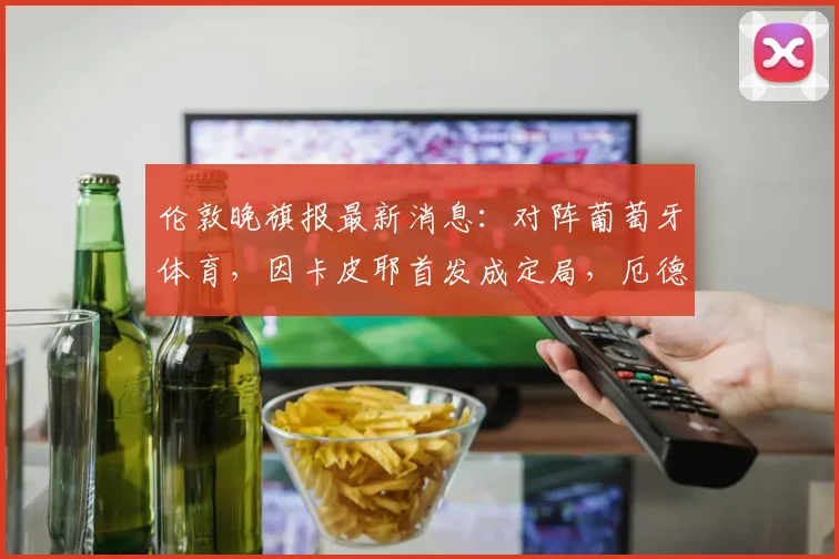 伦敦晚旗报最新消息：对阵葡萄牙体育，因卡皮耶首发成定局，厄德高与萨卡出战2026年关键比赛成疑，阿森纳阵容悬念揭晓