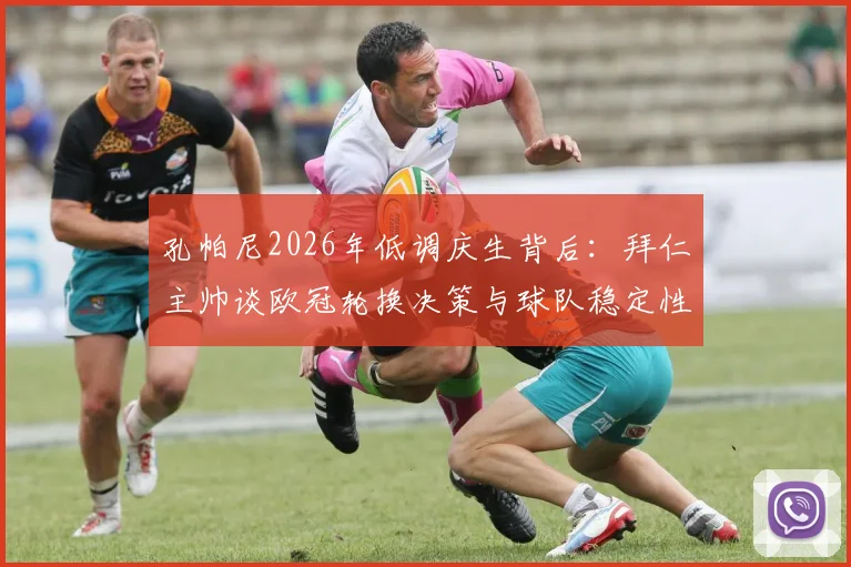 孔帕尼2026年低调庆生背后:拜仁主帅谈欧冠轮换决策与球队稳定性核心