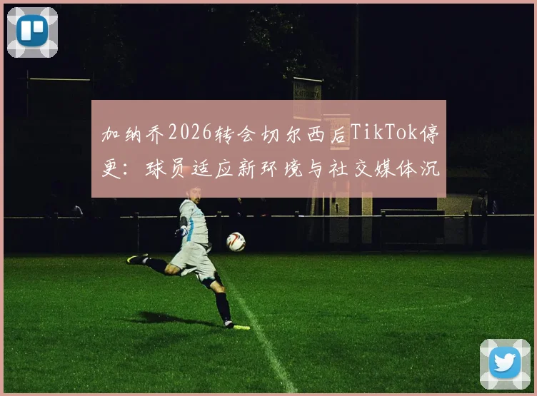 加纳乔2026转会切尔西后TikTok停更:球员适应新环境与社交媒体沉默的真相