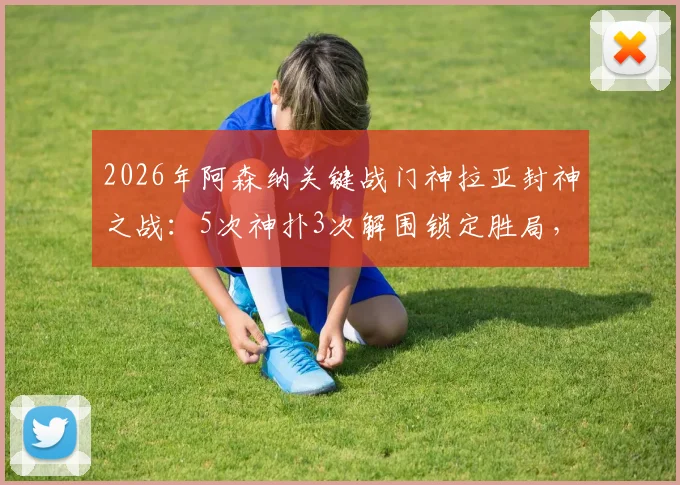 2026年阿森纳关键战门神拉亚封神之战:5次神扑3次解围锁定胜局,赛后获评MVP