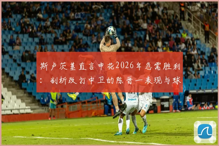 斯卢茨基直言申花2026年急需胜利：剖析改打中卫的陈晋一表现与球队士气提振关键