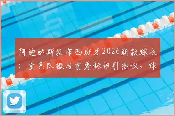 阿迪达斯发布西班牙2026新款球衣：金色队徽与首秀标识引热议，球迷抢购攻略与球衣细节全解析