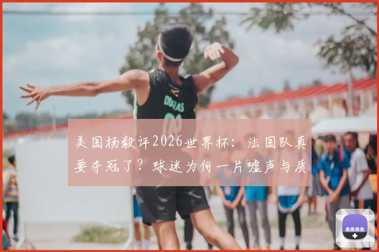 美国杨毅评2026世界杯:法国队真要夺冠了?球迷为何一片嘘声与质疑?