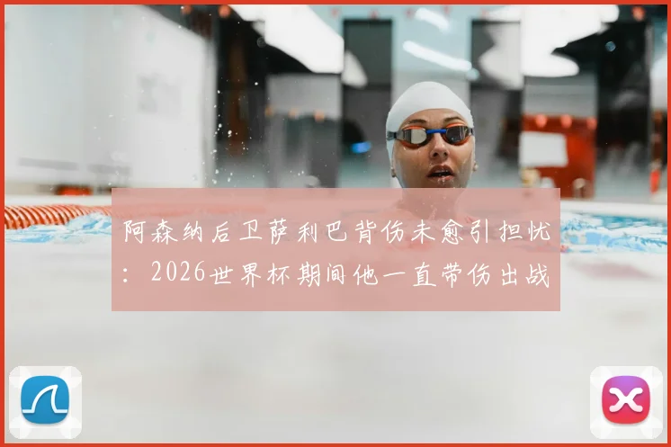 阿森纳后卫萨利巴背伤未愈引担忧:2026世界杯期间他一直带伤出战,队报披露详情