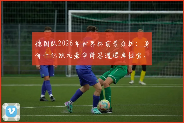 德国队2026年世界杯前景分析：身价十亿欧元豪华阵容遭遇库拉索，小组赛出线及夺冠形势全解读