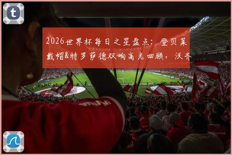 2026世界杯每日之星盘点:登贝莱戴帽&特罗萨德双响高光回顾,沃齐尼亚奇迹之战解析与最新评选动态