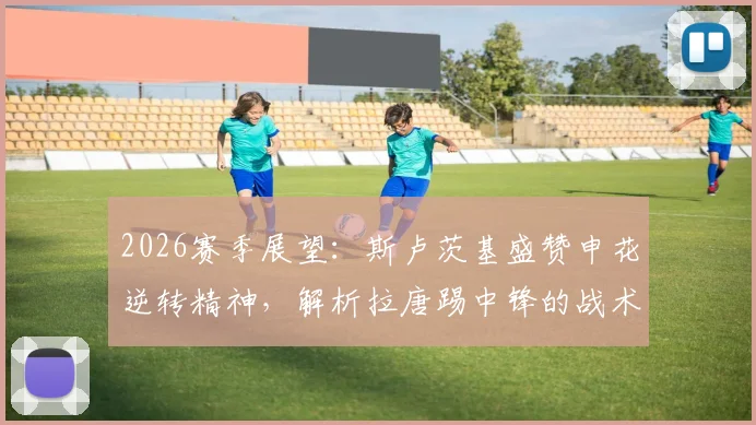 2026赛季展望:斯卢茨基盛赞申花逆转精神,解析拉唐踢中锋的战术威胁与优势