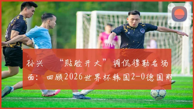 孙兴慜“贴脸开大”调侃穆勒名场面:回顾2026世界杯韩国2-0德国那场经典之战