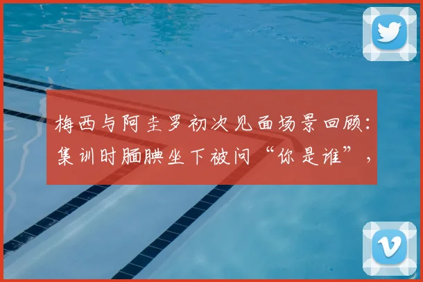 梅西与阿圭罗初次见面场景回顾：集训时腼腆坐下被问“你是谁”，揭秘巨星青涩过往