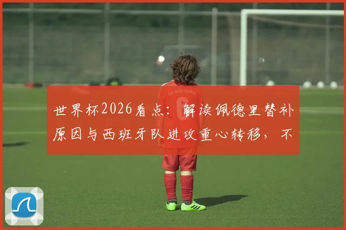 世界杯2026看点:解读佩德里替补原因与西班牙队进攻重心转移,不应只关注梅西