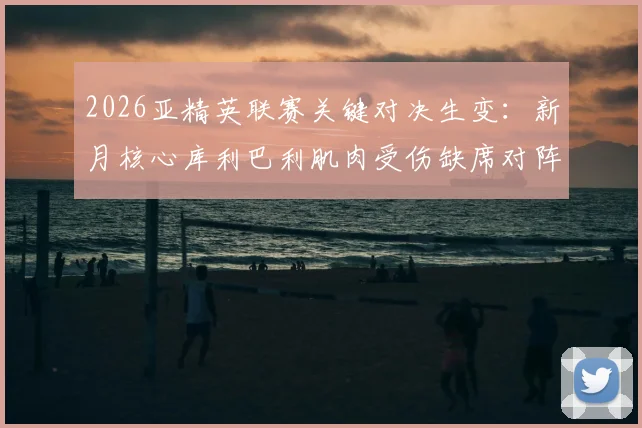 2026亚精英联赛关键对决生变：新月核心库利巴利肌肉受伤缺席对阵萨德，球队攻防战术如何调整？