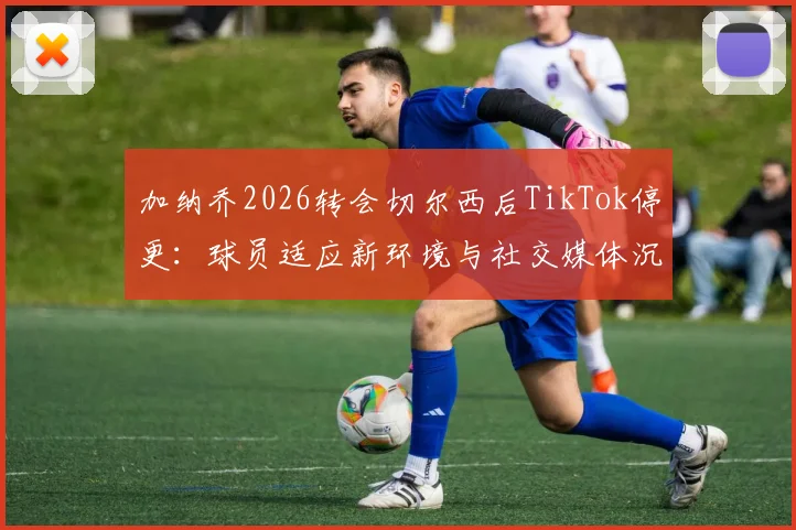 加纳乔2026转会切尔西后TikTok停更：球员适应新环境与社交媒体沉默的真相