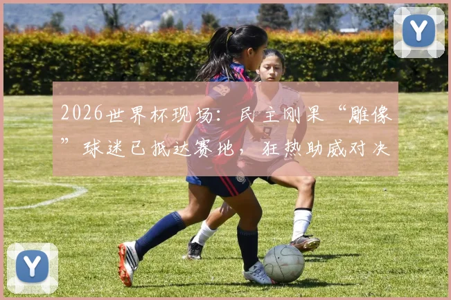 2026世界杯现场:民主刚果“雕像”球迷已抵达赛地,狂热助威对决哥伦比亚队