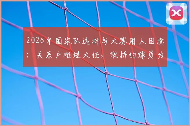 2026年国家队选材与大赛用人困境:关系户难堪大任,敢拼的球员为何无缘国际赛场?