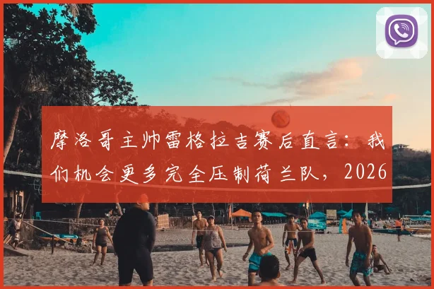 摩洛哥主帅雷格拉吉赛后直言：我们机会更多完全压制荷兰队，2026世界杯晋级实至名归