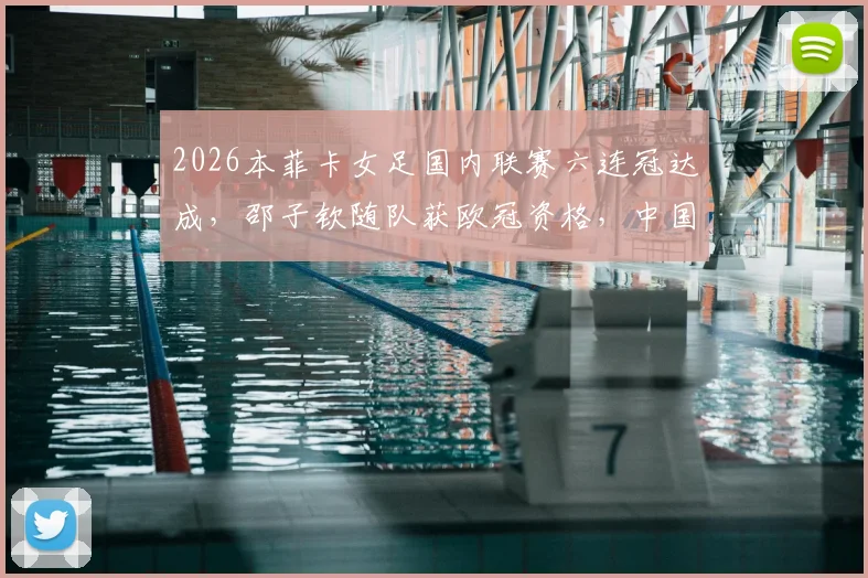 2026本菲卡女足国内联赛六连冠达成，邵子钦随队获欧冠资格，中国女足留洋新篇章