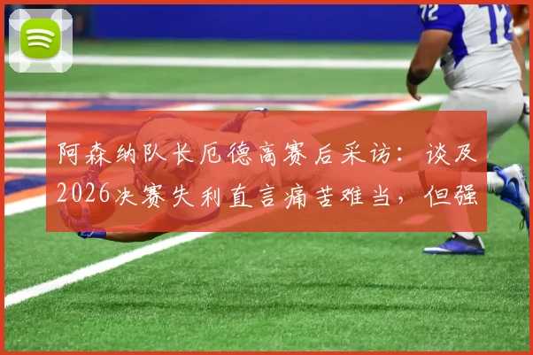 阿森纳队长厄德高赛后采访：谈及2026决赛失利直言痛苦难当，但强调球队已铸就伟大篇章