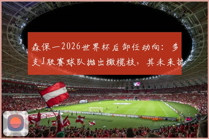森保一2026世界杯后卸任动向：多支J联赛球队抛出橄榄枝，其未来执教前景深度分析