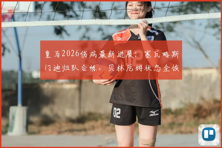 皇马2026伤病最新进展：塞瓦略斯门迪归队合练，贝林厄姆状态全恢复解析