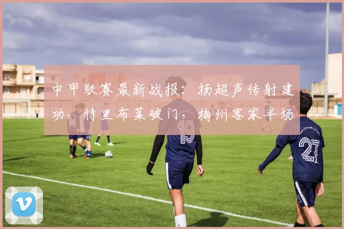 中甲联赛最新战报:杨超声传射建功,特里布莱破门,梅州客家半场2-0领先大连鲲城