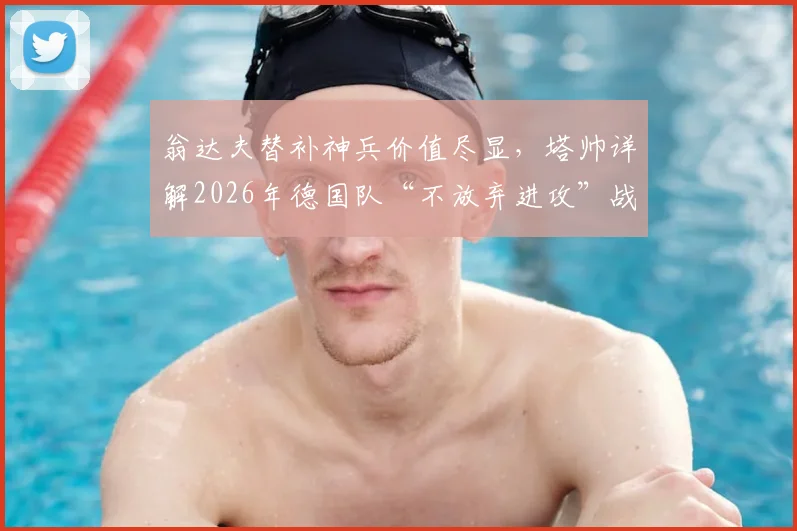 翁达夫替补神兵价值尽显，塔帅详解2026年德国队“不放弃进攻”战术体系