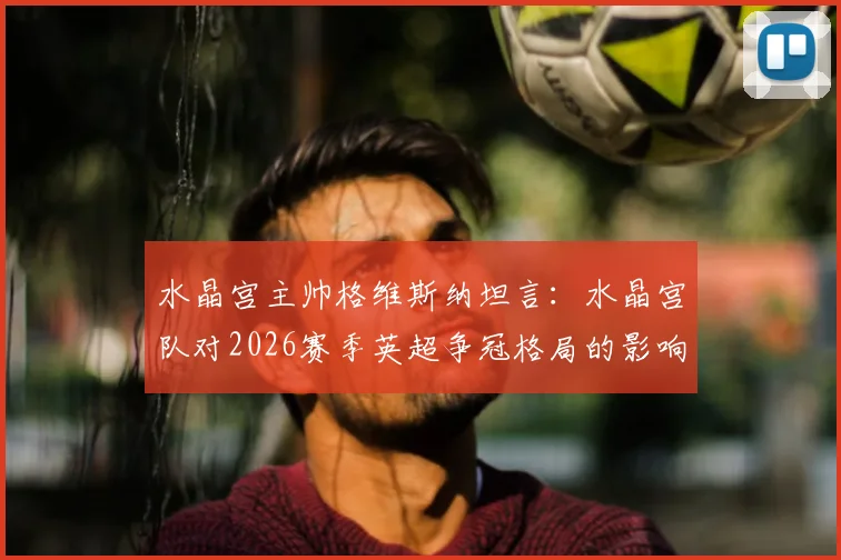 水晶宫主帅格维斯纳坦言:水晶宫队对2026赛季英超争冠格局的影响,远不及VAR技术带来的决定性瞬间