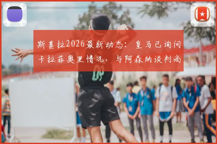 斯基拉2026最新动态：皇马已询问卡拉菲奥里情况，与阿森纳谈判尚未开启，转会市场再起波澜