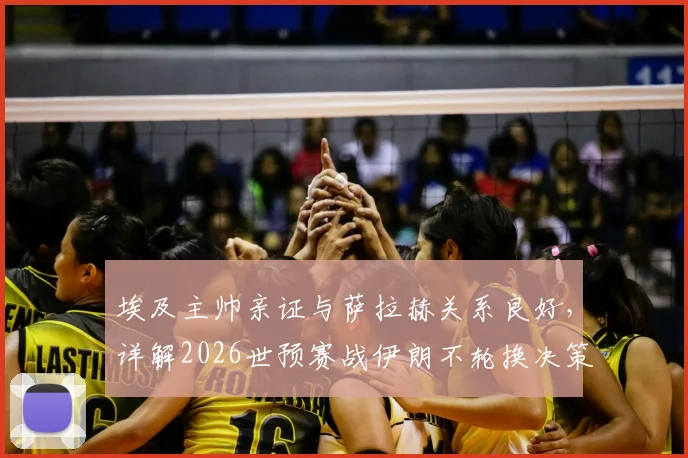 埃及主帅亲证与萨拉赫关系良好,详解2026世预赛战伊朗不轮换决策,透露核心战术思路