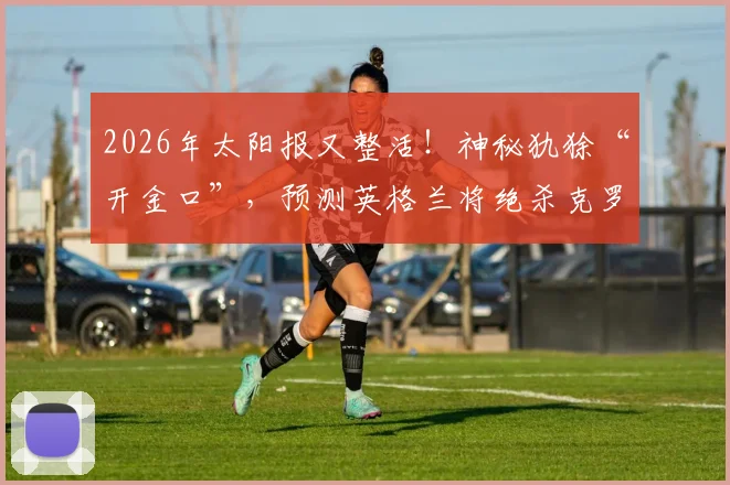 2026年太阳报又整活!神秘犰狳“开金口”,预测英格兰将绝杀克罗地亚晋级之路引热议