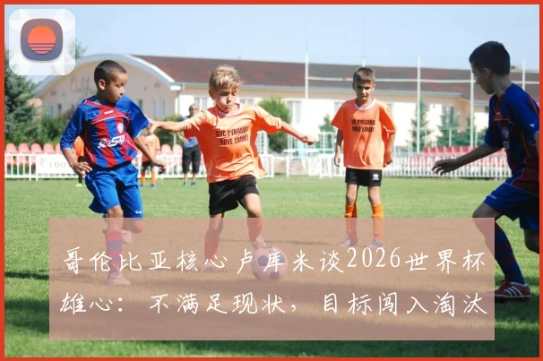哥伦比亚核心卢库米谈2026世界杯雄心：不满足现状，目标闯入淘汰赛阶段