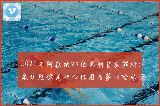 2026年阿森纳vs伯恩利首发解析：聚焦厄德高核心作用与萨卡哈弗茨配合表现，赛后技战术复盘要点