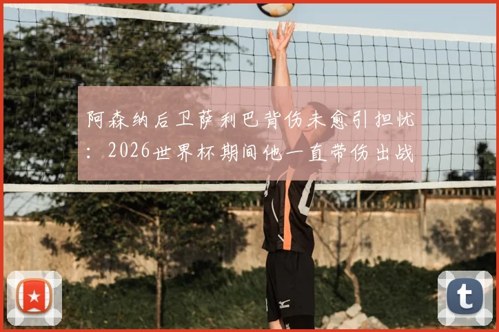 阿森纳后卫萨利巴背伤未愈引担忧：2026世界杯期间他一直带伤出战，队报披露详情