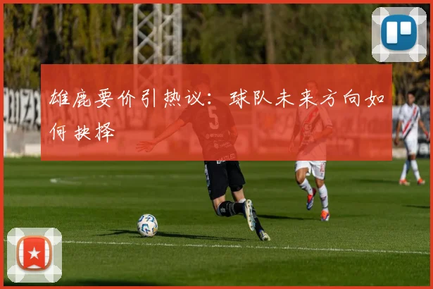 雄鹿要价引热议:球队未来方向如何抉择