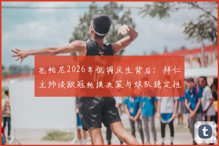 孔帕尼2026年低调庆生背后:拜仁主帅谈欧冠轮换决策与球队稳定性核心