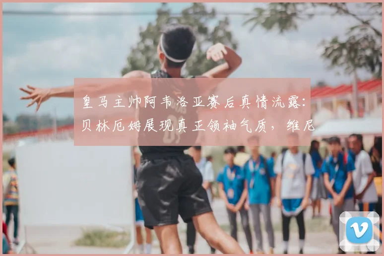 皇马主帅阿韦洛亚赛后真情流露:贝林厄姆展现真正领袖气质,维尼修斯坚持自我赢得赞誉