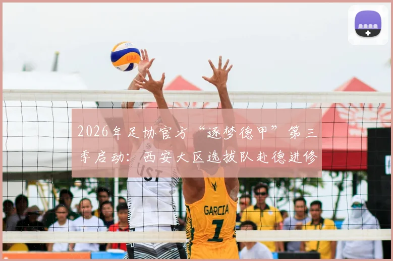 2026年足协官方“逐梦德甲”第三季启动:西安大区选拔队赴德进修全解析,附报名条件与青训价值指南