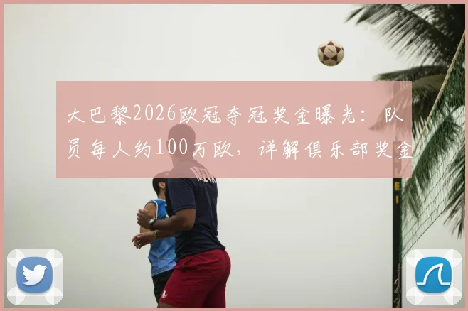 大巴黎2026欧冠夺冠奖金曝光：队员每人约100万欧，详解俱乐部奖金分配方案与球员实际收益