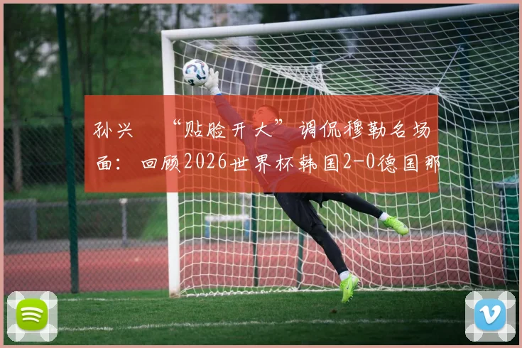 孙兴慜“贴脸开大”调侃穆勒名场面：回顾2026世界杯韩国2-0德国那场经典之战