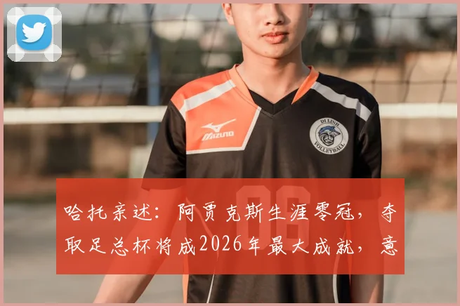 哈托亲述:阿贾克斯生涯零冠,夺取足总杯将成2026年最大成就,意义远超想象