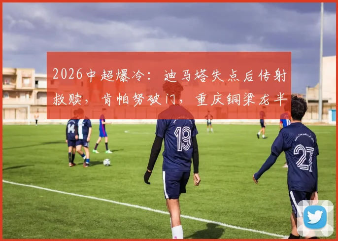2026中超爆冷：迪马塔失点后传射救赎，肯帕努破门，重庆铜梁龙半场2-0领先上海申花全解析