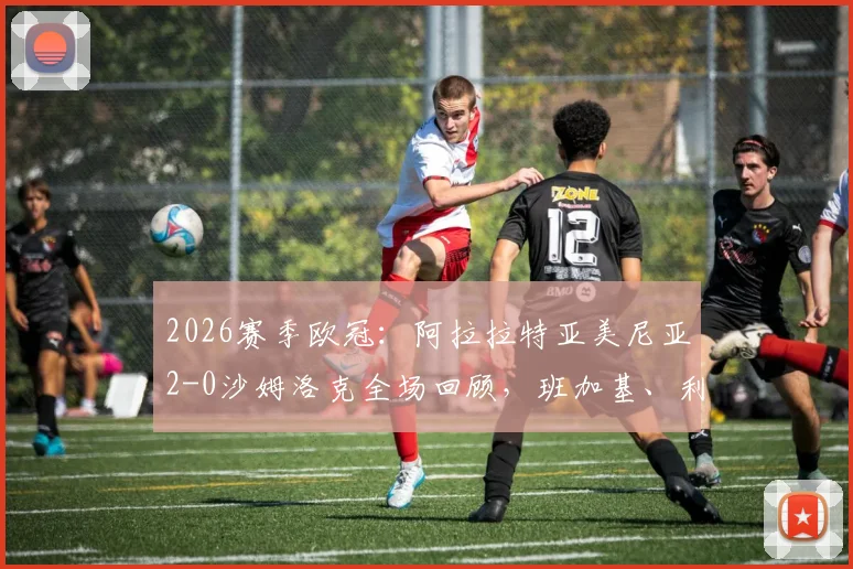2026赛季欧冠:阿拉拉特亚美尼亚2-0沙姆洛克全场回顾,班加基、利马破门制胜分析