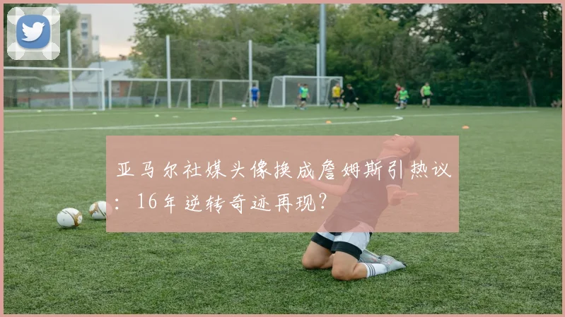 亚马尔社媒头像换成詹姆斯引热议：16年逆转奇迹再现？
