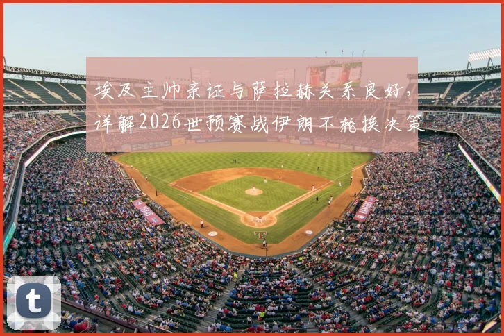 埃及主帅亲证与萨拉赫关系良好,详解2026世预赛战伊朗不轮换决策,透露核心战术思路