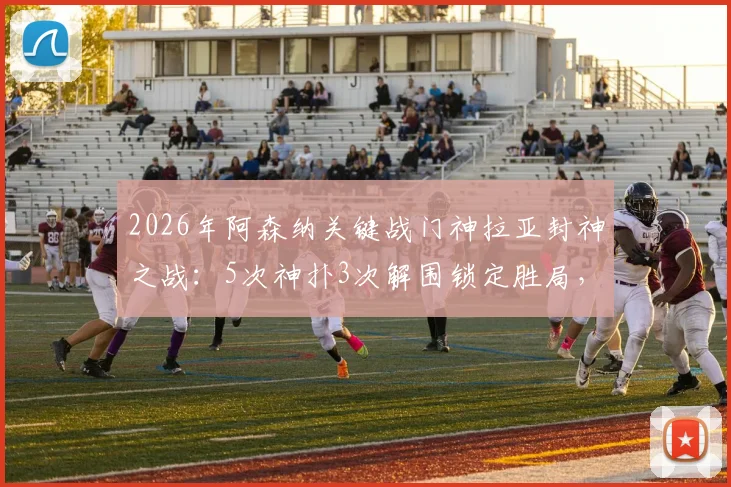 2026年阿森纳关键战门神拉亚封神之战：5次神扑3次解围锁定胜局，赛后获评MVP
