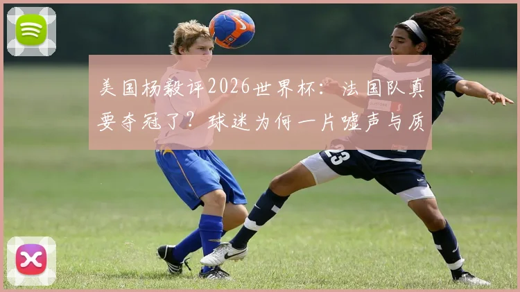 美国杨毅评2026世界杯:法国队真要夺冠了?球迷为何一片嘘声与质疑?