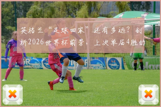 英格兰“足球回家”还有多远？剖析2026世界杯前景，上次单届4胜的荣光仍在1966