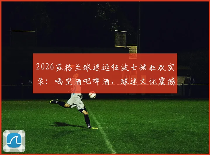 2026苏格兰球迷远征波士顿狂欢实录:喝空酒吧啤酒,球迷文化震撼美国
