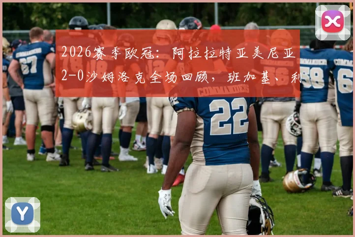 2026赛季欧冠：阿拉拉特亚美尼亚2-0沙姆洛克全场回顾，班加基、利马破门制胜分析
