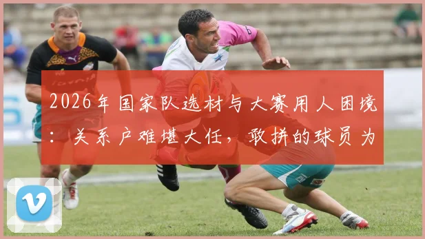 2026年国家队选材与大赛用人困境：关系户难堪大任，敢拼的球员为何无缘国际赛场？
