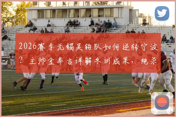2026赛季无锡吴钩队如何逆转宁波？主帅金奉吉详解冬训成果，绝杀背后战术分析